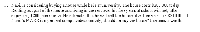 10. Nabil is considening buying a house while heis at university. The house costs $200 000 today.
Renting out partof the house and living in the rest over his five years at school will net, after
expenses, $2000 permonth. He estimates that he will sell the house after five years for $210 000. If
Nabil's MARRis 6 percent compounded monthly, should he buy the house? Use annual worth.
