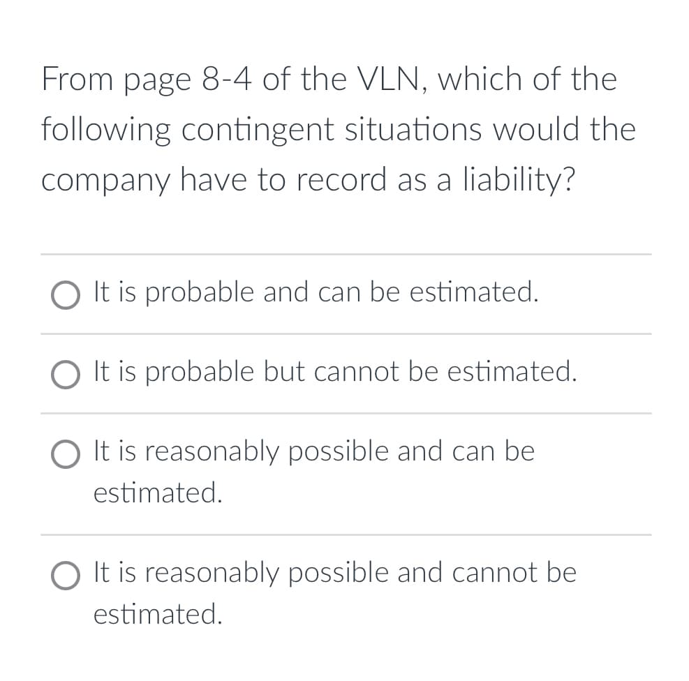 From page 8-4 of the VLN, which of the
following contingent situations would the
company have to record as a liability?
O It is probable and can be estimated.
O It is probable but cannot be estimated.
O It is reasonably possible and can be
estimated.
O It is reasonably possible and cannot be
estimated.
