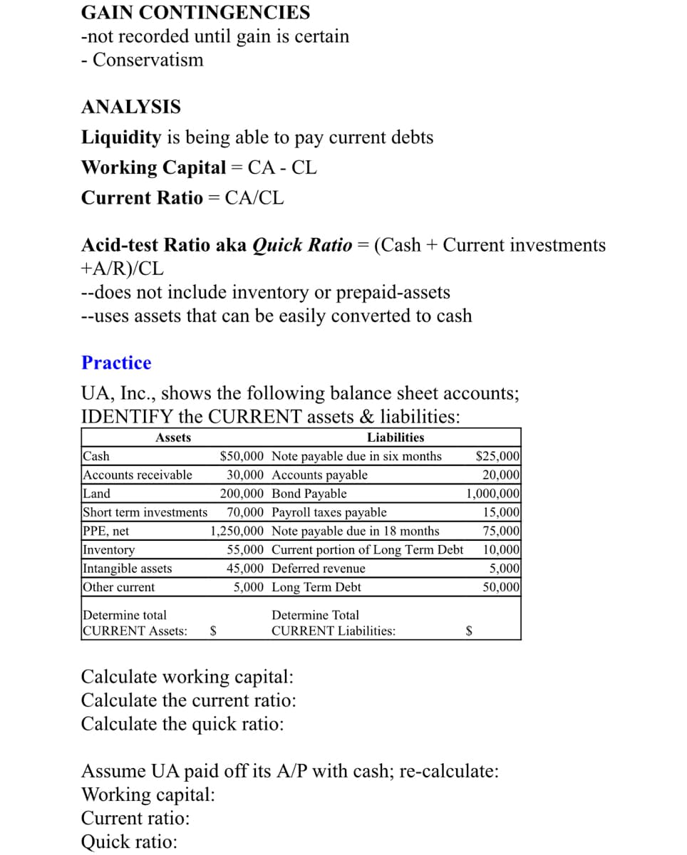 GAIN CONTINGENCIES
-not recorded until gain is certain
- Conservatism
-
ANALYSIS
Liquidity is being able to pay current debts
Working Capital = CA - CL
Current Ratio
CA/CL
Acid-test Ratio aka Quick Ratio = (Cash + Current investments
+A/R)/CL
--does not include inventory or prepaid-assets
--uses assets that can be easily converted to cash
Practice
UA, Inc., shows the following balance sheet accounts;
IDENTIFY the CURRENT assets & liabilities:
Assets
Liabilities
$25,000
20,000
1,000,000
15,000
75,000
Cash
$50,000 Note payable due in six months
Accounts receivable
Land
30,000 Accounts payable
200,000 Bond Payable
70,000 Payroll taxes payable
Short term investments
PPE, net
1,250,000 Note payable due in 18 months
Inventory
Intangible assets
55,000 Current portion of Long Term Debt
45,000 Deferred revenue
10,000
5,000
50,000
Other current
5,000 Long Term Debt
Determine total
CURRENT Assets:
Determine Total
CURRENT Liabilities:
Calculate working capital:
Calculate the current ratio:
Calculate the quick ratio:
Assume UA paid off its A/P with cash; re-calculate:
Working capital:
Current ratio:
Quick ratio:
