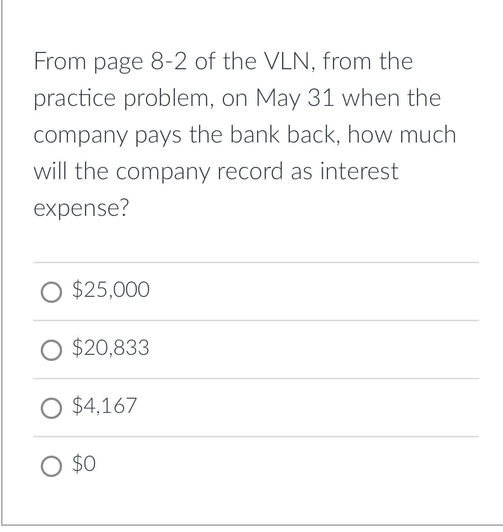 From page 8-2 of the VLN, from the
practice problem, on May 31 when the
company pays the bank back, how much
will the company record as interest
expense?
O $25,000
O $20,833
O $4,167
$0
