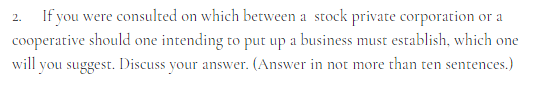 2.
If you were consulted on which between a stock private corporation or a
cooperative should one intending to put up a business must establish, which one
will you suggest. Discuss your answer. (Answer in not more than ten sentences.)