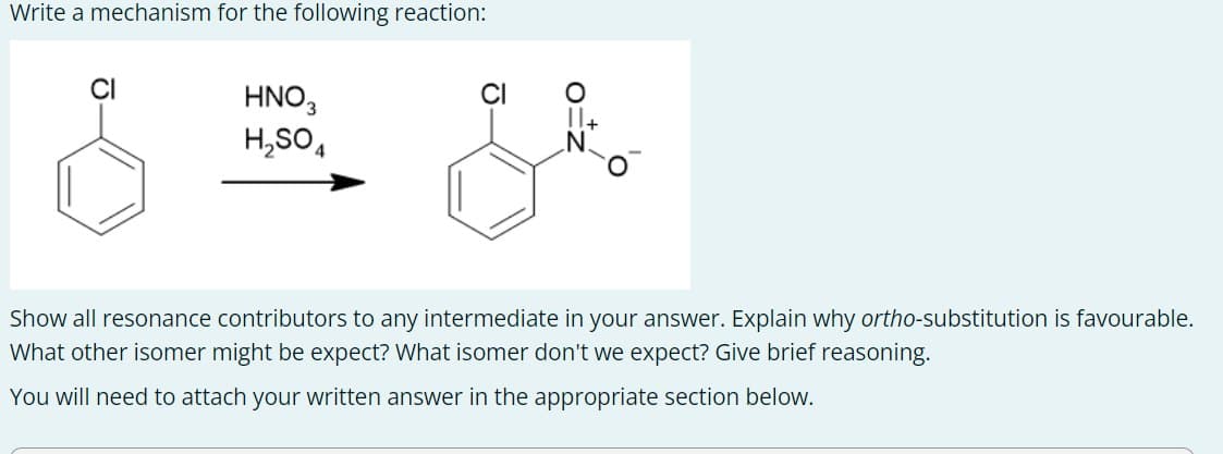 Write a mechanism for the following reaction:
HNO3
H2SO4
11+
Show all resonance contributors to any intermediate in your answer. Explain why ortho-substitution is favourable.
What other isomer might be expect? What isomer don't we expect? Give brief reasoning.
You will need to attach your written answer in the appropriate section below.