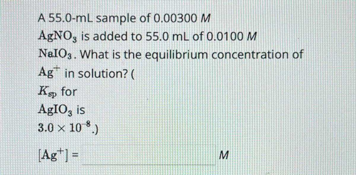 A 55.0-mL sample of 0.00300 M
AgNO3 is added to 55.0 mL of 0.0100 M
NaIO3. What is the equilibrium concentration of
Ag in solution? (
Ksp for
AgIO3 is
3.0 × 108.)
[Ag] =
M