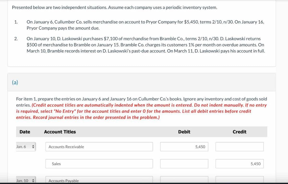 Presented below are two independent situations. Assume each company uses a periodic inventory system.
1.
On January 6, Cullumber Co. sells merchandise on account to Pryor Company for $5,450, terms 2/10, n/30. On January 16,
Pryor Company pays the amount due.
2.
On January 10, D. Laskowski purchases $7,100 of merchandise from Bramble Co., terms 2/10, n/30. D. Laskowski returns
$500 of merchandise to Bramble on January 15. Bramble Co. charges its customers 1% per month on overdue amounts. On
March 10, Bramble records interest on D. Laskowski's past-due account. On March 11, D. Laskowski pays his account in full.
(a)
For item 1, prepare the entries on January 6 and January 16 on Cullumber Co.'s books. Ignore any inventory and cost of goods sold
entries. (Credit account titles are automatically indented when the amount is entered. Do not indent manually. If no entry
is required, select "No Entry" for the account titles and enter 0 for the amounts. List all debit entries before credit
entries. Record journal entries in the order presented in the problem.)
Date
Account Titles
Jan. 6
Accounts Receivable
Sales
Jan. 10
Accounts Payable
Debit
5,450
Credit
5,450