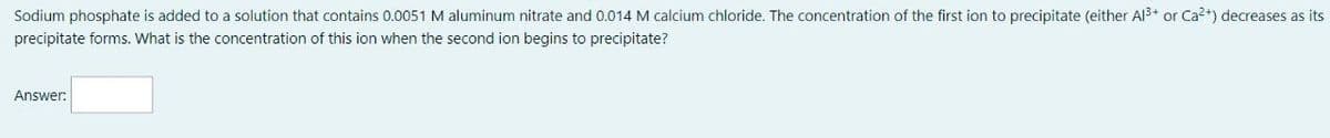 Sodium phosphate is added to a solution that contains 0.0051 M aluminum nitrate and 0.014 M calcium chloride. The concentration of the first ion to precipitate (either A13+ or Ca2+) decreases as its
precipitate forms. What is the concentration of this ion when the second ion begins to precipitate?
Answer: