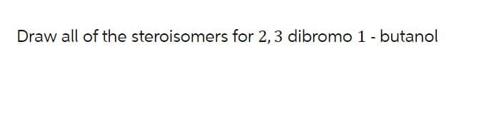 Draw all of the steroisomers for 2, 3 dibromo 1 - butanol