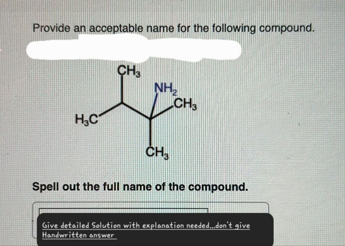 Provide an acceptable name for the following compound.
CH3
NH₂
CH3
H₂C
CH3
Spell out the full name of the compound.
Give detailed Solution with explanation needed...don't give
Handwritten answer