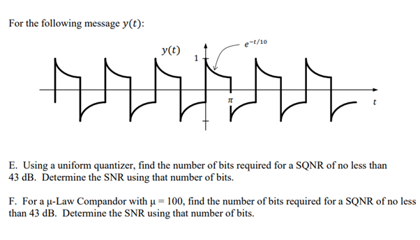 For the following message y(t):
e-t/10
y(t)
E. Using a uniform quantizer, find the number of bits required for a SQNR of no less than
43 dB. Determine the SNR using that number of bits.
F. For a u-Law Compandor with µ = 100, find the number of bits required for a SQNR of no less
than 43 dB. Determine the SNR using that number of bits.
