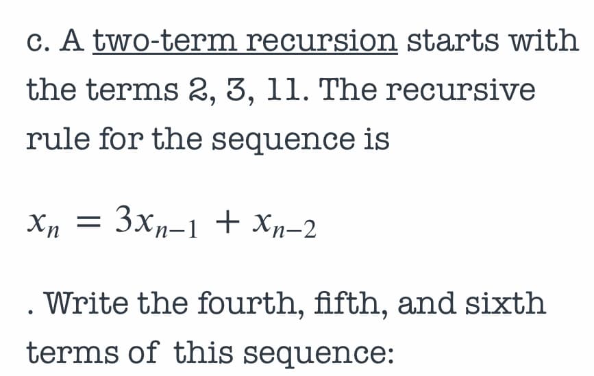 c. A two-term recursion starts with
the terms 2, 3, 11. The recursive
rule for the sequence is
Xn = 3xn-1 + Xp-2
Write the fourth, fifth, and sixth
terms of this sequence:
