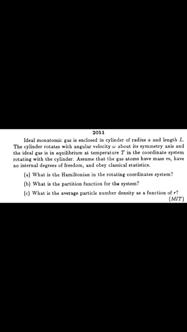 2051
Ideal monatomic gas is enclosed in cylinder of radius a and length L.
The cylinder rotates with angular velocity w about its symmetry axis and
the ideal gas is in equilibrium at temperature T in the coordinate system
rotating with the cylinder. Assume that the gas atoms have mass m, have
no internal degrees of freedom, and obey classical statistics.
(a) What is the Hamiltonian in the rotating coordinates system?
(b) What is the partition function for the system?
(c) What is the average particle number density as a function of r?
(MIT)
