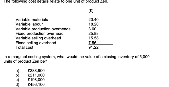 The following cost details relate to one unit of product Zen.
(오)
Variable materials
20.40
Variable labour
Variable production overheads
Fixed production overhead
Variable selling overhead
Fixed selling overhead
Total cost
18.20
3.60
25.88
15.58
7.56
91.22
In a marginal costing system, what would the value of a closing inventory of 5,000
units of product Zen be?
a)
b)
c)
d)
£288,900
£211,000
£193,000
£456,100
