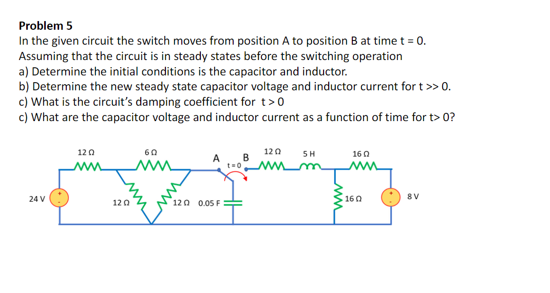 Problem 5
In the given circuit the switch moves from position A to position B at time t = 0.
Assuming that the circuit is in steady states before the switching operation
a) Determine the initial conditions is the capacitor and inductor.
b) Determine the new steady state capacitor voltage and inductor current for t >> 0.
c) What is the circuit's damping coefficient for t>0
c) What are the capacitor voltage and inductor current as a function of time for t> 0?
12 0
12 0
5 H
16 Q
A
B
ww
t = 0
m
ww
24 V
16 0
8 V
12 Q
12 0 0.05 F
