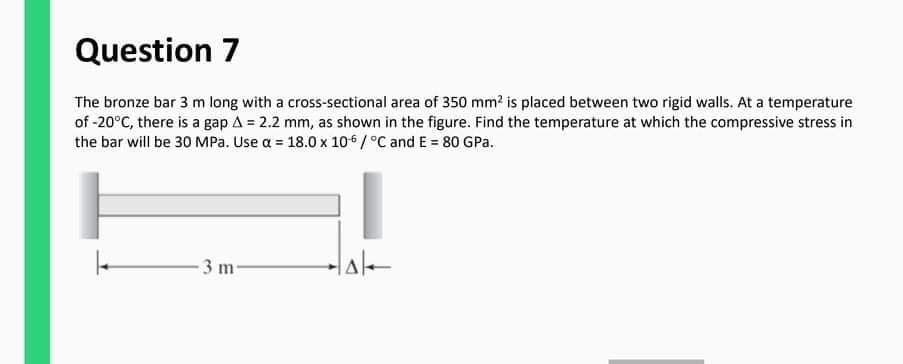 Question 7
The bronze bar 3 m long with a cross-sectional area of 350 mm? is placed between two rigid walls. At a temperature
of -20°C, there is a gap A = 2.2 mm, as shown in the figure. Find the temperature at which the compressive stress in
the bar will be 30 MPa. Use a = 18.0 x 106 /°C and E = 80 GPa.
3 m-
