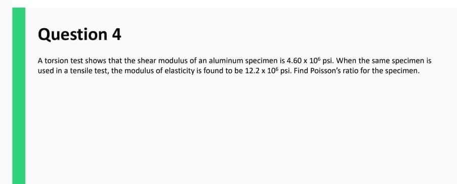 Question 4
A torsion test shows that the shear modulus of an aluminum specimen is 4.60 x 10° psi. When the same specimen is
used in a tensile test, the modulus of elasticity is found to be 12.2 x 106 psi. Find Poisson's ratio for the specimen.
