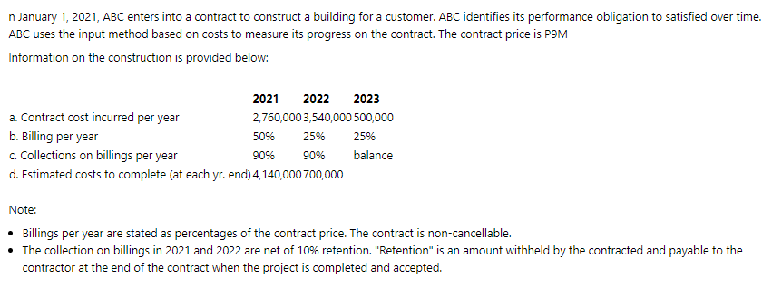 n January 1, 2021, ABC enters into a contract to construct a building for a customer. ABC identifies its performance obligation to satisfied over time.
ABC uses the input method based on costs to measure its progress on the contract. The contract price is P9M
Information on the construction is provided below:
2021
2022
2023
a. Contract cost incurred per year
2,760,000 3,540,000 500,000
b. Billing per year
c. Collections on billings per year
d. Estimated costs to complete (at each yr. end) 4,140,000 700,000
50%
25%
25%
90%
90%
balance
Note:
• Billings per year are stated as percentages of the contract price. The contract is non-cancellable.
• The collection on billings in 2021 and 2022 are net of 10% retention. "Retention" is an amount withheld by the contracted and payable to the
contractor at the end of the contract when the project is completed and accepted.
