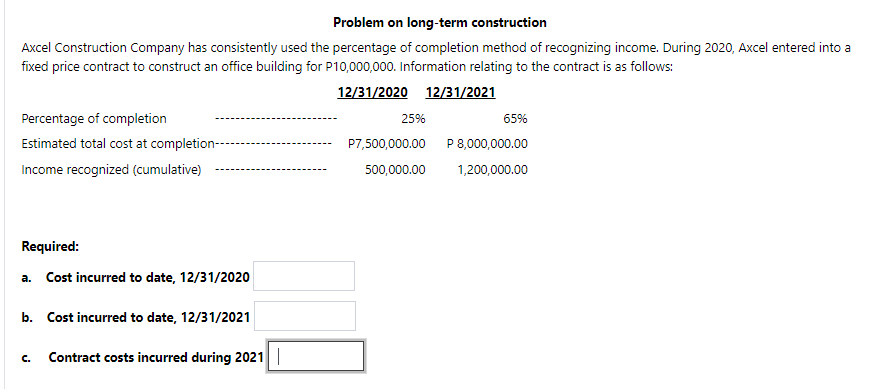 Problem on long-term construction
Axcel Construction Company has consistently used the percentage of completion method of recognizing income. During 2020, Axcel entered into a
fixed price contract to construct an office building for P10,000,000. Information relating to the contract is as follows:
12/31/2020 12/31/2021
Percentage of completion
25%
65%
Estimated total cost at completion--
P7,500,000.00
P 8,000,000.00
Income recognized (cumulative)
500,000.00
1,200,000.00
Required:
a. Cost incurred to date, 12/31/2020
b. Cost incurred to date, 12/31/2021
Contract costs incurred during 2021|
C.
