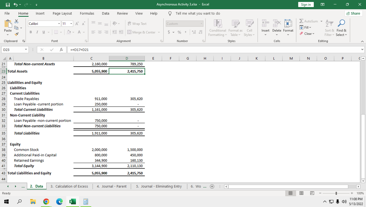 Asynchronous Activity 3.xlsx - Excel
Sign in
File
Home
Insert
Page Layout
Formulas
Data
Review
View
Help
O Tell me what you want to do
8 Share
ΣΑυtoSum
> AutoSum v
Calibri
- 11
A A
ab Wrap Text
Custom
V Fill v
Sort & Find &
Filter v Select v
Paste
BI U-E
Conditional Format as
Cell
Insert Delete Format
E E E Merge & Center
$ • % >
.00
Clear
Formatting Table Styles v
Clipboard
Font
Alignment
Number
Styles
Cells
Editing
D23
fe
=+D17+D21
A
В
F
G
H
K
M
N
P
21
Total Non-current Assets
2,160,000
789,250
23 Total Assets
5,055,900
2,415,750
24
25 Liabilities and Equity
26 Liabilities
27 Current Liabilities
28
Trade Payables
911,000
305,620
29
Loan Payable -current portion
250,000
30
Total Current Liabilities
1,161,000
305,620
31
Non-Current Liability
32
Loan Payable -non-current portion
750,000
33
Total Non-current Liabilities
750,000
35
Total Liabilities
1,911,000
305,620
36
37 Equity
38
Common Stock
2,000,000
1,500,000
39
Additional Paid-in Capital
800,000
450,000
40
Retained Earnings
344,900
160,130
41
Total Equity
3,144,900
2,110,130
43 Total Liabilities and Equity
5,055,900
2,415,750
44
2. Data
3. Calculation of Excess
4. Journal - Parent
5. Journal - Eliminating Entry 6. Wo ...
...
Ready
+ 100%
11:08 PM
5/13/2022
