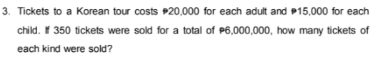 3. Tickets to a Korean tour costs P20,000 for each adult and P15,000 for each
child. f 350 tickets were sold for a total of P6,000,000, how many tickets of
each kind were sold?
