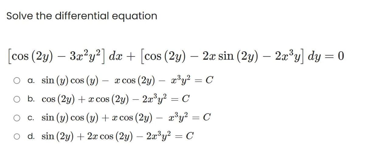 Solve the differential equation
[cos (2y) - 3x²y²] dx + [cos (2y)
cos
(2y) — 2x sin (2y) — 2x³y] dy = 0
a. sin (y) cos (y)
x cos (2y)
b. cos (2y) + x cos (2y) — 2x³y²
c. sin (y) cos (y) + x cos (2y) x³y²
d. sin (2y) + 2x cos (2y) — 2x³y² = C
x³y² = C
= C
=
=
C