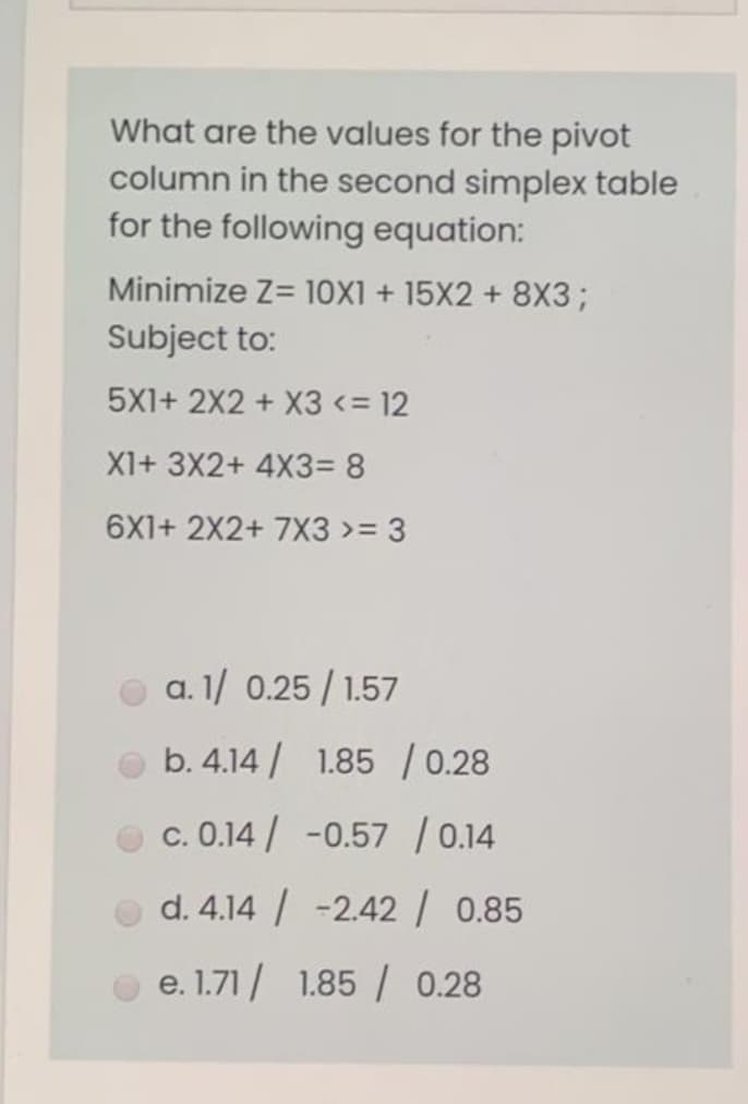 What are the values for the pivot
column in the second simplex table
for the following equation:
Minimize Z= 10X1 + 15X2 + 8X3;
Subject to:
5X1+ 2X2 + X3 <= 12
X1+ 3X2+ 4X3= 8
6X1+ 2X2+ 7X3 >= 3
a. 1/ 0.25 / 1.57
b. 4.14 / 1.85 / 0.28
c. 0.14/ -0.57 / 0.14
d. 4.14 / -2.42 | 0.85
e. 1.71 / 1.85 / 0.28
