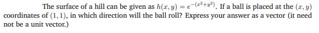 The surface of a hill can be given as h(x, y) = e-(x²+y²), If a ball is placed at the (x, y)
coordinates of (1, 1), in which direction will the ball roll? Express your answer as a vector (it need
not be a unit vector.)
