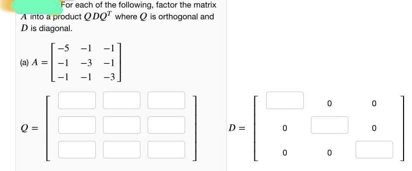 For each of the following, factor the matrix
A into a product Q DQ" where Q is orthogonal and
D is diagonal.
-5
-1
-1
(a) A =-1
-3 -1
-1
-3
Q =
D =
%3D
