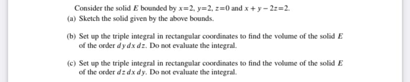 Consider the solid E bounded by x=2, y=2, z=0 and x + y – 2z=2.
(a) Sketch the solid given by the above bounds.
(b) Set up the triple integral in rectangular coordinates to find the volume of the solid E
of the order dy dx dz. Do not evaluate the integral.
(c) Set up the triple integral in rectangular coordinates to find the volume of the solid E
of the order dz dx dy. Do not evaluate the integral.
