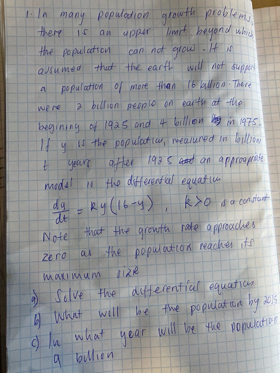 many populadion growth problem
there
upper
Imit beyond whieh
an
the population
can not - IH s
grow
that the earth will not suppart
aJsumed
po pulatton o more than 16 bullion There
a
we re
2 billion people on earth at the
begining of 1925 and 4 billion bang in 1975.
It y
year atter 19a5 Goto an approapraste
1 the different al equatico
IS the populat la, mealured in billiou
model
dg
dt
that the growth pate approudhes
Ry (16-y)
k>o sa constant
Note
as
the population reaches its
Zero
maxi mum
the differenticul equatics
be the populat con hg 2015
near will be the population
Solve
e
What will
9 ln what
9 bullion
