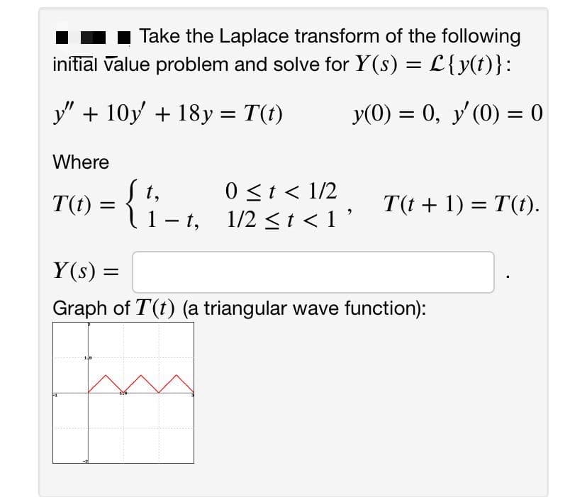 Take the Laplace transform of the following
initiāl value problem and solve for Y(s) = L{y(t)}:
y" + 10y + 18y = T(t)
y(0) = 0, y'(0) = 0
%3D
Where
T(t) = { ;
0 <t < 1/2
1 – t, 1/2 <t <1'
T(t + 1) = T(t).
|
Y(s) =
Graph of T(t) (a triangular wave function):
