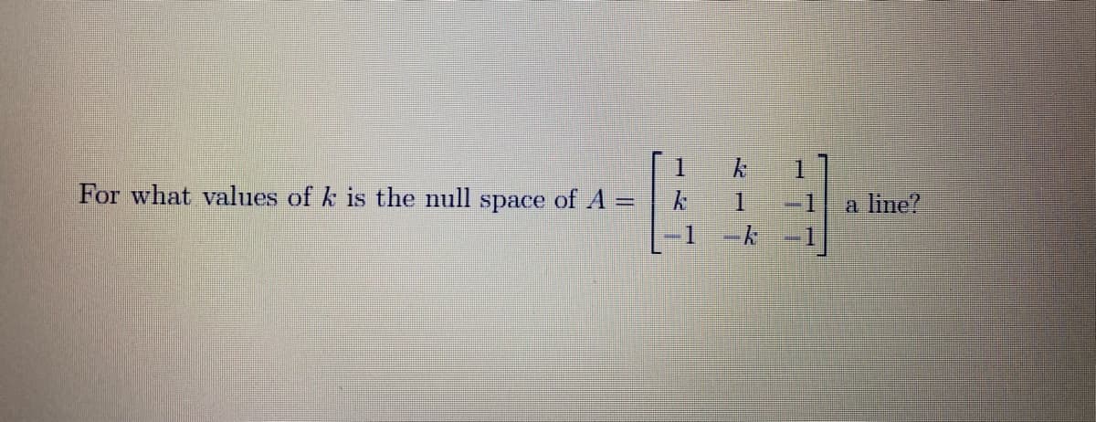 1.
For what values of k is the null space of A =
a line?
