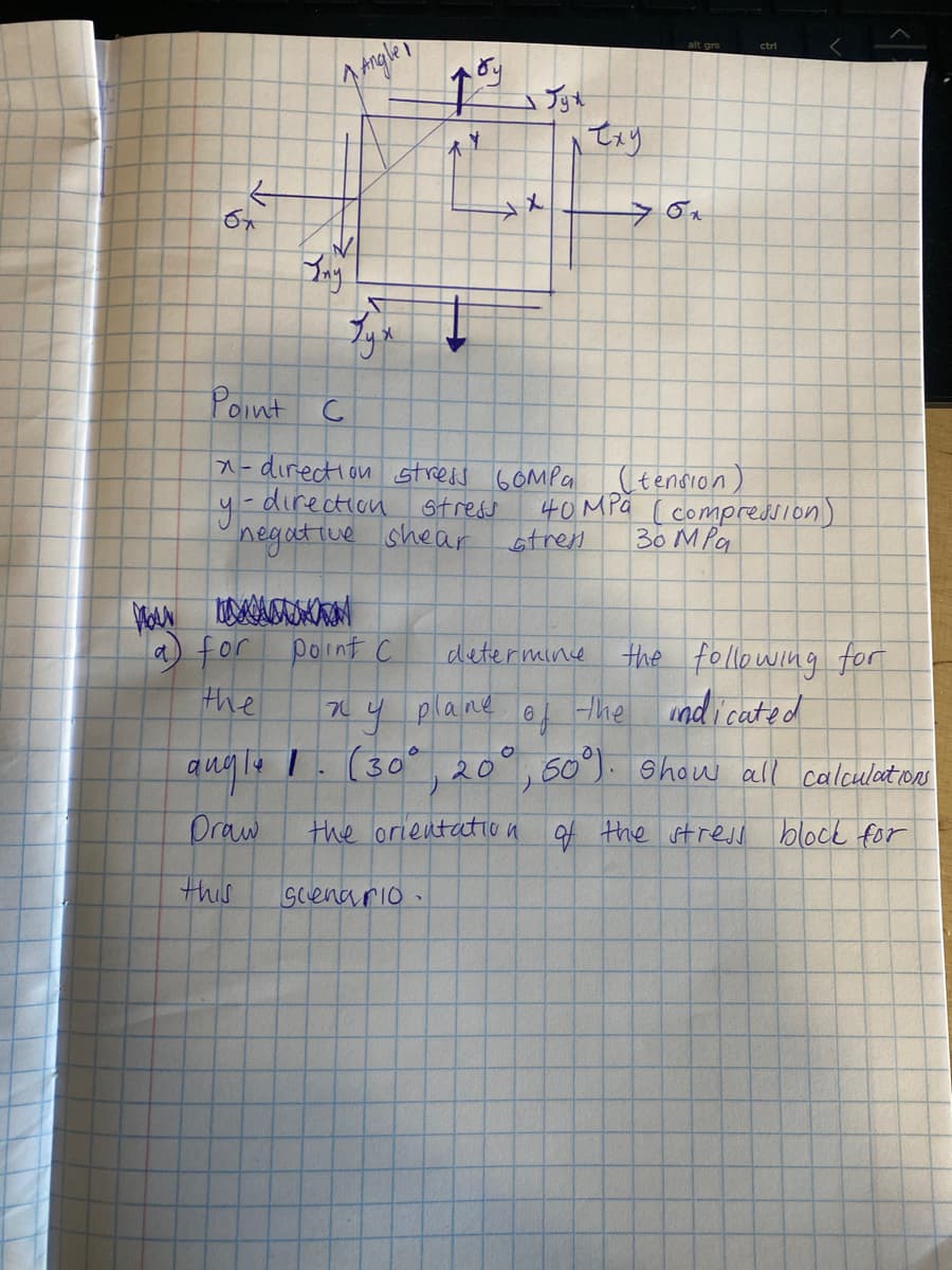 ctri
Argler
Jyt
人
Bay
Point C
A-direction stress 6OMPG
y-direction st reas
otren
(tension)
40MPa [ compreduion)
30 MPa
negative shear
a) for
point C
the
determine the following for
61 the mdicated
y plane
ang le I.(30° 20
60°). Show all calculations
Draw
the orientatiO a of the stress block for
this
Gcenario
