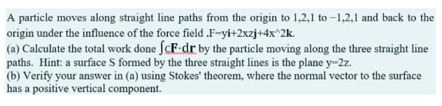 A particle moves along straight line paths from the origin to 1,2,1 to -1,2,1 and back to the
origin under the influence of the force field .F-yi+2xzj+4x^2k.
(a) Calculate the total work done fcF.dr by the particle moving along the three straight line
paths. Hint: a surface S formed by the three straight lines is the plane y=2z.
(b) Verify your answer in (a) using Stokes' theorem, where the normal vector to the surface
has a positive vertical component.