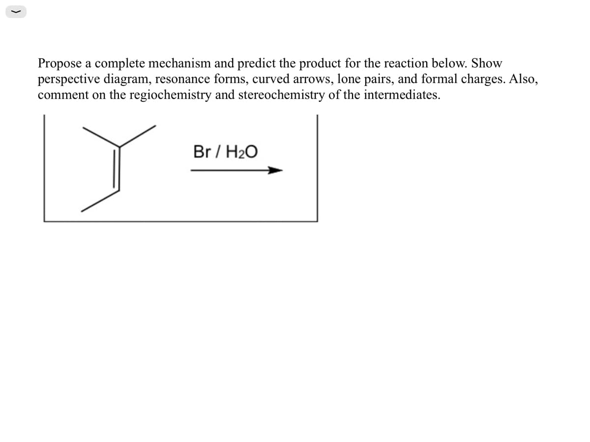 Propose a complete mechanism and predict the product for the reaction below. Show
perspective diagram, resonance forms, curved arrows, lone pairs, and formal charges. Also,
comment on the regiochemistry and stereochemistry of the intermediates.
Br / H20
