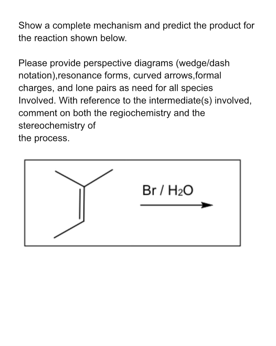 Show a complete mechanism and predict the product for
the reaction shown below.
Please provide perspective diagrams (wedge/dash
notation), resonance forms, curved arrows,formal
charges, and lone pairs as need for all species
Involved. With reference to the intermediate(s) involved,
comment on both the regiochemistry and the
stereochemistry of
the process.
Br / H2O
