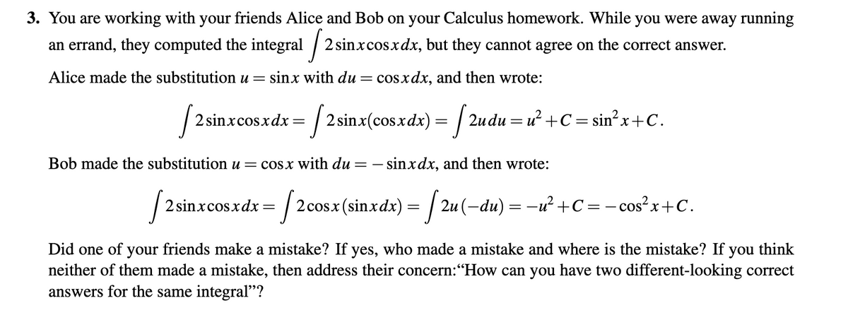 3. You are working with your friends Alice and Bob on your Calculus homework. While you were away running
an errand, they computed the integral / 2 sinxcosxdx, but they cannot agree on the correct answer.
Alice made the substitution u =
sinx with du = cosxdx, and then wrote:
2 sinxcosxdx = | 2 sinx(cos.xdx) = / 2udu = u? +C = sin?x+C.
Bob made the substitution u = cosx with du = – sinxdx, and then wrote:
2 sinxcosxdx = | 2cosx (sinxdx) = | 2u(-du) = -ư² +C=- cos?x+C.
Did one of your friends make a mistake? If yes, who made a mistake and where is the mistake? If you think
neither of them made a mistake, then address their concern:"How can you have two different-looking correct
answers for the same integral"?
