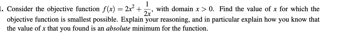 1. Consider the objective function f(x) = 2x +
1
with domain x > 0. Find the value of x for which the
2x'
objective function is smallest possible. Explain your reasoning, and in particular explain how you know that
the value of x that you found is an absolute minimum for the function.
