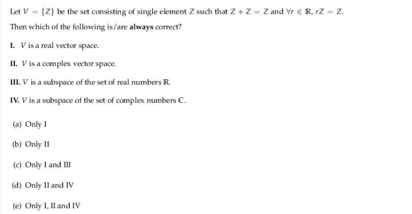 Let V = {Z} be the set consisting of single element Z such that Z+ Z = Z and Vr E R, rZ = Z.
Then which of the following is/are always correct?
I. Vis a real vector space.
II. V is a complex vector space.
III. V is a subspace of the set of real numbers R.
IV. V is a subspace of the set of complex numbers C.
(a) Only I
(b) Only II
(c) Only I and III
(d) Only II and IV
(e) Only I, II and IV
