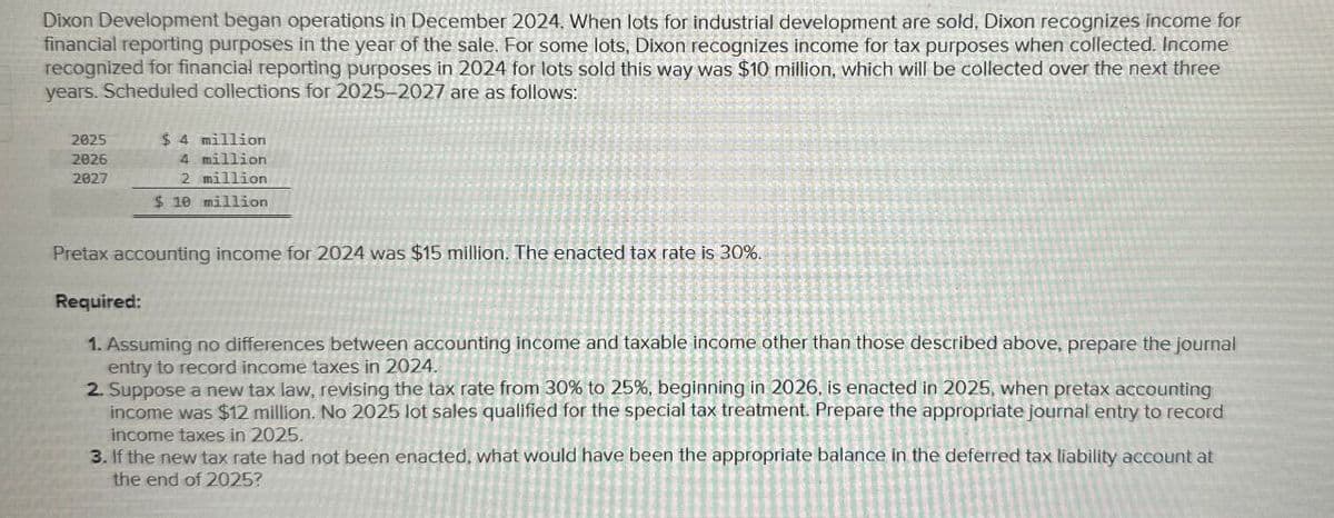 Dixon Development began operations in December 2024. When lots for industrial development are sold, Dixon recognizes income for
financial reporting purposes in the year of the sale. For some lots, Dixon recognizes income for tax purposes when collected. Income
recognized for financial reporting purposes in 2024 for lots sold this way was $10 million, which will be collected over the next three
years. Scheduled collections for 2025-2027 are as follows:
2025
2026
2827
$ 4 million
4 million
2 million
$ 10 million
Pretax accounting income for 2024 was $15 million. The enacted tax rate is 30%.
Required:
1. Assuming no differences between accounting income and taxable income other than those described above, prepare the journal
entry to record income taxes in 2024.
2. Suppose a new tax law, revising the tax rate from 30% to 25%, beginning in 2026, is enacted in 2025, when pretax accounting
income was $12 million. No 2025 lot sales qualified for the special tax treatment. Prepare the appropriate journal entry to record
income taxes in 2025.
3. If the new tax rate had not been enacted, what would have been the appropriate balance in the deferred tax liability account at
the end of 2025?