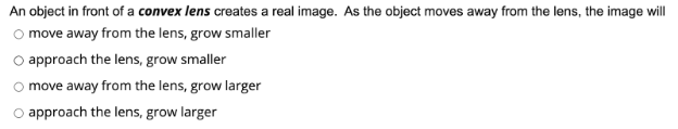 An object in front of a convex lens creates a real image. As the object moves away from the lens, the image will
O move away from the lens, grow smaller
O approach the lens, grow smaller
move away from the lens, grow larger
approach the lens, grow larger
