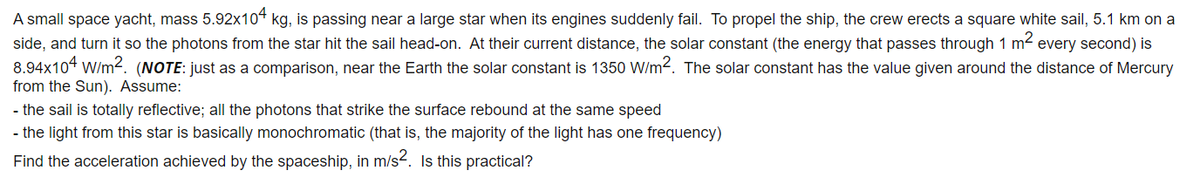 A small space yacht, mass 5.92x104 kg, is passing near a large star when its engines suddenly fail. To propel the ship, the crew erects a square white sail, 5.1 km on a
side, and turn it so the photons from the star hit the sail head-on. At their current distance, the solar constant (the energy that passes through 1 m2
8.94x104 W/m2. (NOTE: just as a comparison, near the Earth the solar constant is 1350 W/m2. The solar constant has the value given around the distance of Mercury
from the Sun). Assume:
every second) is
- the sail is totally reflective; all the photons that strike the surface rebound at the same speed
- the light from this star is basically monochromatic (that is, the majority of the light has one frequency)
Find the acceleration achieved by the spaceship, in m/s2. Is this practical?
