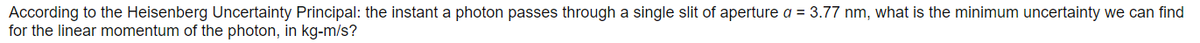 According to the Heisenberg Uncertainty Principal: the instant a photon passes through a single slit of aperture a = 3.77 nm, what is the minimum uncertainty we can find
for the linear momentum of the photon, in kg-m/s?
