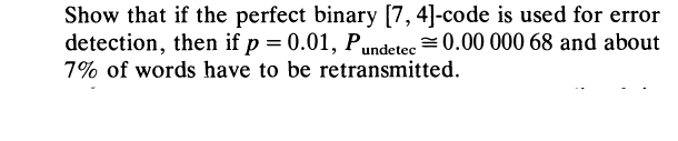 Show that if the perfect binary [7, 4]-code is used for error
detection, then if p = 0.01, Pundetec =0.00 000 68 and about
7% of words have to be retransmitted.
