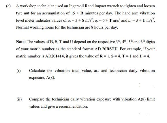 (c)
A workshop technician used an Ingersoll Rand impact wrench to tighten and loosen
tyre nut for an accumulation of 15 + R minutes per day. The hand arm vibration
level meter indicates values of ax = 3 + S m/s², ay = 6 + T m/s² and a = 3 + U m/s².
Normal working hours for the technician are 8 hours per day.
Note: The values of R, S, T and U depend on the respective 3rd, 4th, 5th and 6th digits
of your matric number as the standard format AD 20RSTU. For example, if your
matric number is AD201414, it gives the value of R = 1, S = 4, T = 1 and U = 4.
(i)
(ii)
Calculate the vibration total value, ah and technician daily vibration
exposure, A(8).
Compare the technician daily vibration exposure with vibration A(8) limit
values and give a recommendation.