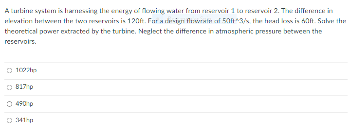 A turbine system is harnessing the energy of flowing water from reservoir 1 to reservoir 2. The difference in
elevation between the two reservoirs is 120ft. For a design flowrate of 50ft^3/s, the head loss is 60ft. Solve the
theoretical power extracted by the turbine. Neglect the difference in atmospheric pressure between the
reservoirs.
1022hp
817hp
O 490hp
341hp
