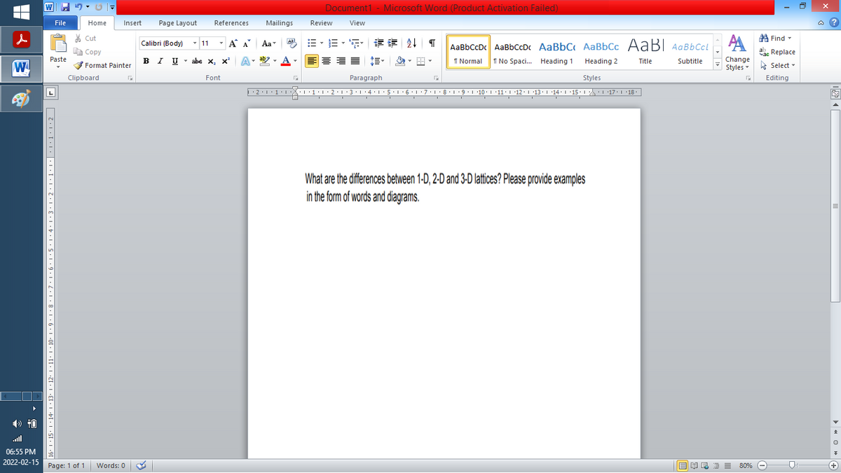 Document1 - Microsoft Word (Product Activation Failed)
File
Home
Insert
Page Layout
References
Mailings
Review
View
a ?
% Cut
A Find -
- 11
-
=。三,年 外T
Calibri (Body)
A A
Aa
Aal
AaBbCcDc AaBbCcDc AaBbC AaBbCc AaB AaBbCcL
E Copy
Сopy
ae Replace
Paste
в IUabe X, х*
ab
A
I Normal
I No Spaci. Heading 1
Heading 2
Change
Title
Subtitle
W
Format Painter
Styles - Select -
Clipboard
Font
Paragraph
Styles
Editing
L
·2:1
1
L'7:1·8·T9:1 10. '11:1 12.1 '13.114:'15. 1 L17. L 18.
What are the differences between 1-D, 2-D and 3-D lattices? Please provide examples
in the form of words and diagrams.
ll
06:55 PM
2022-02-15 Page: 1 of 1
E EI E E 80% e
Words: 0
+
