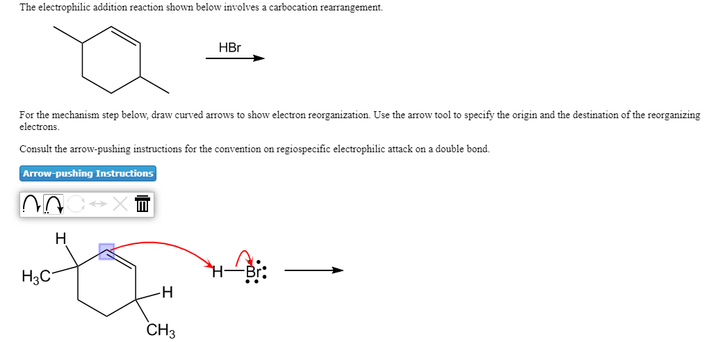 The electrophilic addition reaction shown below involves a carbocation rearrangement.
HBr
For the mechanism step below, draw curved arrows to show electron reorganization. Use the arrow tool to specify the origin and the destination of the reorganizing
electrons.
Consult the arrow-pushing instructions for the convention on regiospecific electrophilic attack on a double bond.
Arrow-pushing Instructions
H
H3C-
-H
CH3
