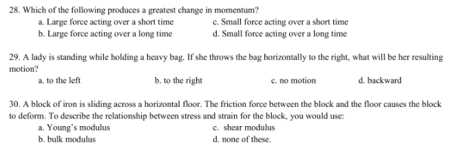 28. Which of the following produces a greatest change in momentum?
a. Large force acting over a short time
b. Large force acting over a long time
c. Small force acting over a short time
d. Small force acting over a long time
29. A lady is standing while holding a heavy bag. If she throws the bag horizontally to the right, what will be her resulting
motion?
a. to the left
b. to the right
c. no motion
d. backward
30. A block of iron is sliding across a horizontal floor. The friction force between the block and the floor causes the block
to deform. To describe the relationship between stress and strain for the block, you would use:
Young's modulus
c. shear modulus
d. none of these.
a.
b. bulk modulus