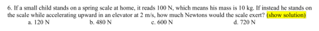 the scale while accelerating
a. 120 N
6. If a small child stands on a spring scale at home, it reads 100 N, which means his mass is 10 kg. If instead he stands on
upward in an elevator at 2 m/s, how much Newtons would the scale exert? (show solution)
b. 480 N
c. 600 N
d. 720 N