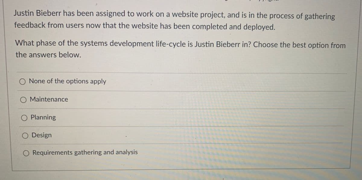 Justin Bieberr has been assigned to work on a website project, and is in the process of gathering
feedback from users now that the website has been completed and deployed.
What phase of the systems development life-cycle is Justin Bieberr in? Choose the best option from
the answers below.
O None of the options apply
O Maintenance
O Planning
Design
O Requirements gathering and analysis