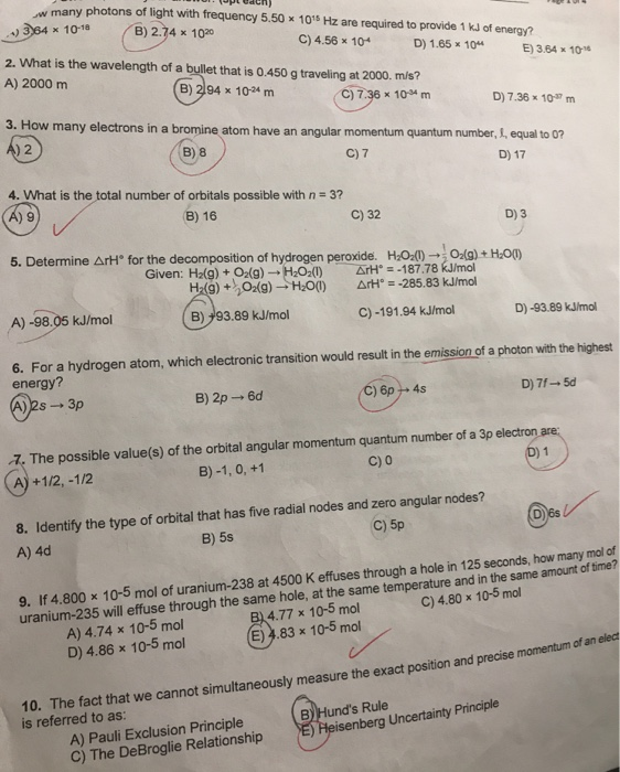 +)
w many photons of light with frequency 5.50 x 10¹5 Hz are required to provide 1 kJ of energy?
364 x 10-18
B) 2.74 x 1020
C) 4.56 x 104
D) 1.65 x 104
2. What is the wavelength of a bullet that is 0.450 g traveling at 2000. m/s?
A) 2000 m
(B) 294 x 10-24 m
C) 7.36 x 10-4 m
4. What is the total number of orbitals possible with n = 3?
(A) 9
(B) 16
3. How many electrons in a bromine atom have an angular momentum quantum number, , equal to 0?
4) 2
B) 8
C) 7
D) 17
A) -98.05 kJ/mol
C) 32
5. Determine ArH® for the decomposition of hydrogen peroxide. H₂O₂(1)→O₂(g) + H₂O(1)
Given: H₂(g) + O₂(g) → H₂O₂(1)
H₂(g) + O2(g) → H₂O(1)
B)93.89 kJ/mol
ArH=-187.78 kJ/mol
ArH=-285.83 kJ/mol
C) -191.94 kJ/mol
D) 7.36 x 107 m
E) 3.64 x 10-16
8. Identify the type of orbital that has five radial nodes and zero angular nodes?
A) 4d
B) 5s
C) 5p
A) Pauli Exclusion Principle
C) The DeBroglie Relationship
D) 3
6. For a hydrogen atom, which electronic transition would result in the emission of a photon with the highest
energy?
(A)2s - 3p
B) 2p → 6d
C) 6p+ 4s
D) 7f-5d
7. The possible value(s) of the orbital angular momentum quantum number of a 3p electron are:
B) -1, 0, +1
A)+1/2, -1/2
C) 0
(D) 1
D)-93.89 kJ/mol
D6s
9. If 4.800 x 10-5 mol of uranium-238 at 4500 K effuses through a hole in 125 seconds, how many mol of
C) 4.80 x 10-5 mol
uranium-235 will effuse through the same hole, at the same temperature and in the same amount of time?
B) 4.77 x 10-5 mol
A) 4.74 x 10-5 mol
D) 4.86 x 10-5 mol
(E) 4.83 x 10-5 mol
B) Hund's Rule
E) Heisenberg Uncertainty Principle
10. The fact that we cannot simultaneously measure the exact position and precise momentum of an elect
is referred to as: